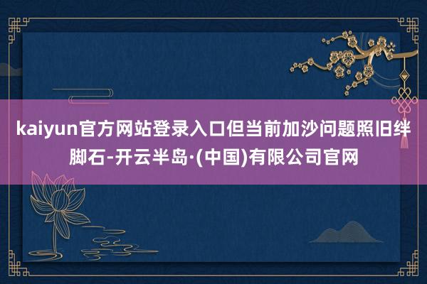 kaiyun官方网站登录入口但当前加沙问题照旧绊脚石-开云半岛·(中国)有限公司官网