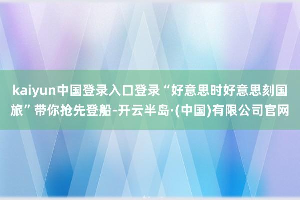 kaiyun中国登录入口登录“好意思时好意思刻国旅”带你抢先登船-开云半岛·(中国)有限公司官网
