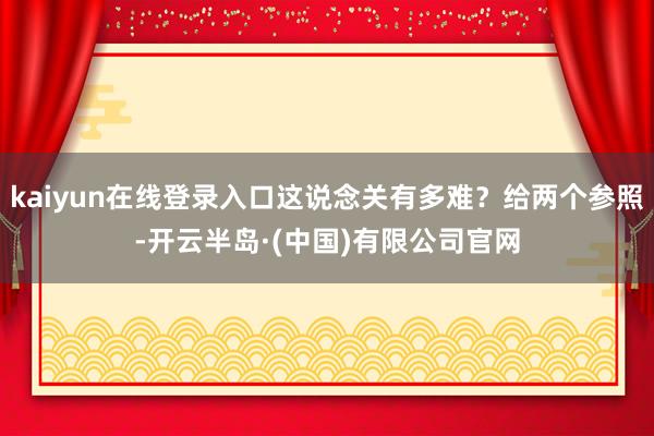 kaiyun在线登录入口这说念关有多难？给两个参照-开云半岛·(中国)有限公司官网
