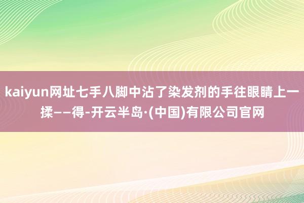 kaiyun网址七手八脚中沾了染发剂的手往眼睛上一揉——得-开云半岛·(中国)有限公司官网