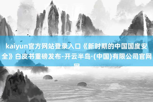 kaiyun官方网站登录入口《新时期的中国国度安全》白皮书重磅发布-开云半岛·(中国)有限公司官网