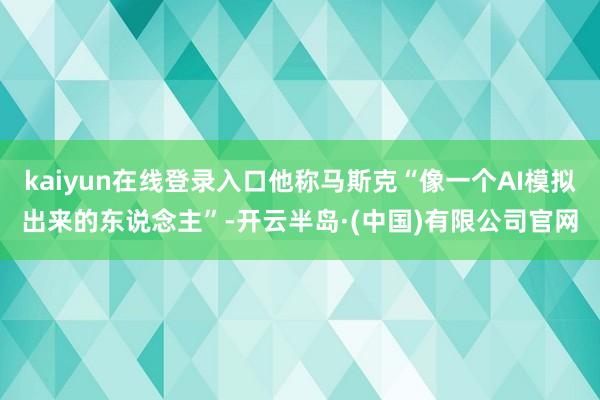 kaiyun在线登录入口他称马斯克“像一个AI模拟出来的东说念主”-开云半岛·(中国)有限公司官网