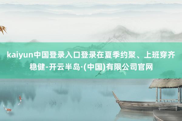 kaiyun中国登录入口登录在夏季约聚、上班穿齐稳健-开云半岛·(中国)有限公司官网