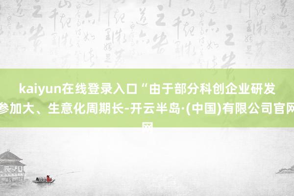kaiyun在线登录入口　　“由于部分科创企业研发参加大、生意化周期长-开云半岛·(中国)有限公司官网