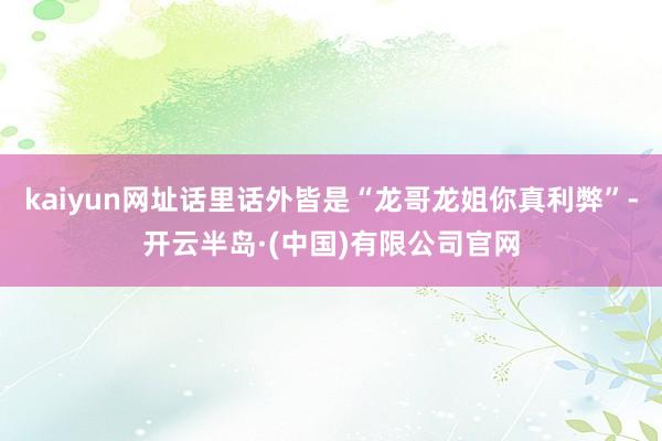 kaiyun网址话里话外皆是“龙哥龙姐你真利弊”-开云半岛·(中国)有限公司官网