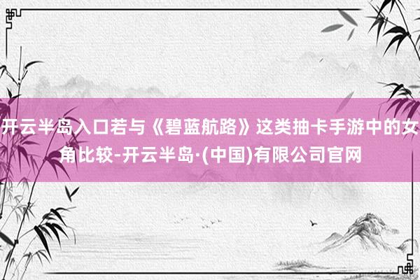 开云半岛入口若与《碧蓝航路》这类抽卡手游中的女角比较-开云半岛·(中国)有限公司官网