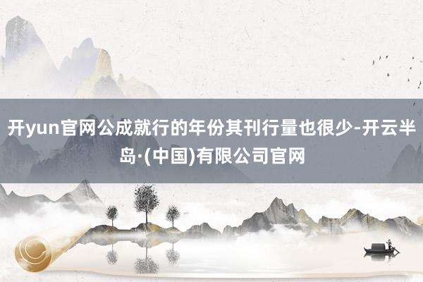 开yun官网公成就行的年份其刊行量也很少-开云半岛·(中国)有限公司官网
