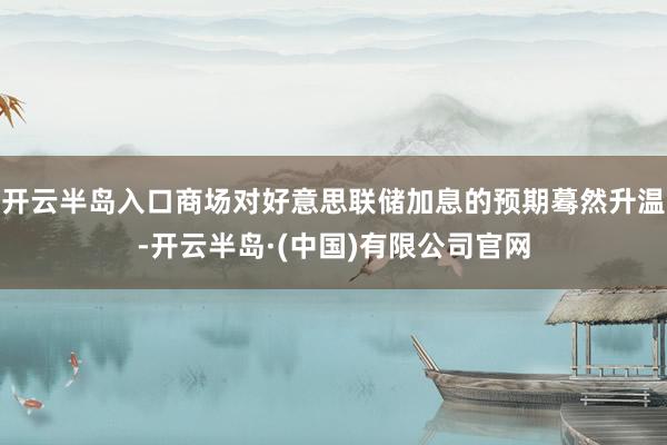 开云半岛入口商场对好意思联储加息的预期蓦然升温-开云半岛·(中国)有限公司官网
