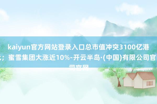 kaiyun官方网站登录入口总市值冲突3100亿港元；蜜雪集团大涨近10%-开云半岛·(中国)有限公司官网