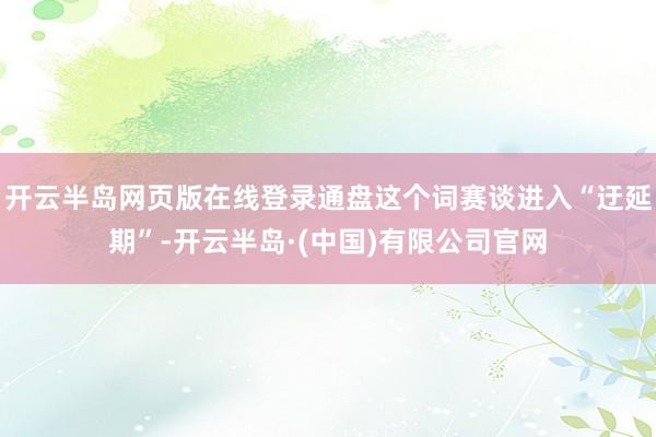 开云半岛网页版在线登录通盘这个词赛谈进入“迂延期”-开云半岛·(中国)有限公司官网