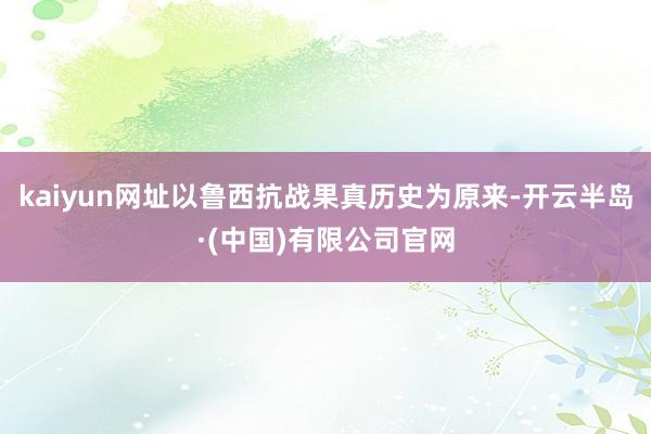 kaiyun网址以鲁西抗战果真历史为原来-开云半岛·(中国)有限公司官网