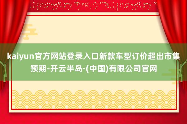 kaiyun官方网站登录入口新款车型订价超出市集预期-开云半岛·(中国)有限公司官网