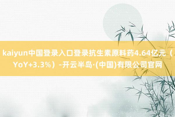 kaiyun中国登录入口登录抗生素原料药4.64亿元(YoY+3.3%)-开云半岛·(中国)有限公司官网