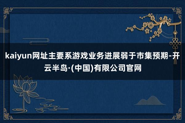 kaiyun网址主要系游戏业务进展弱于市集预期-开云半岛·(中国)有限公司官网