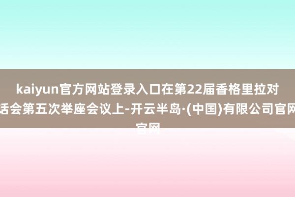 kaiyun官方网站登录入口在第22届香格里拉对话会第五次举座会议上-开云半岛·(中国)有限公司官网