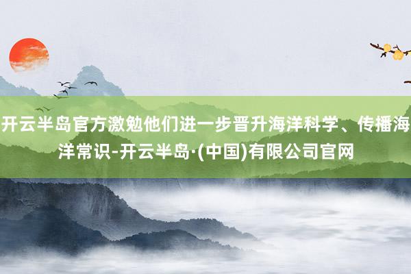 开云半岛官方激勉他们进一步晋升海洋科学、传播海洋常识-开云半岛·(中国)有限公司官网
