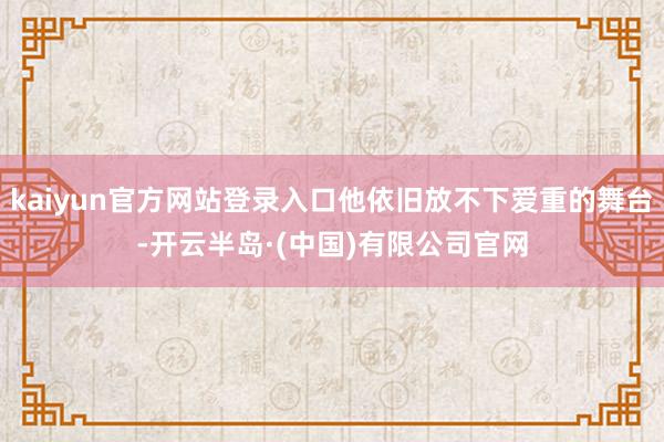kaiyun官方网站登录入口他依旧放不下爱重的舞台-开云半岛·(中国)有限公司官网