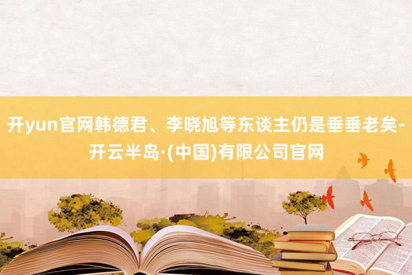 开yun官网韩德君、李晓旭等东谈主仍是垂垂老矣-开云半岛·(中国)有限公司官网