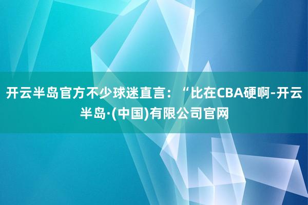 开云半岛官方不少球迷直言：“比在CBA硬啊-开云半岛·(中国)有限公司官网