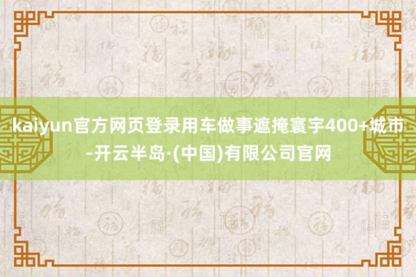 kaiyun官方网页登录用车做事遮掩寰宇400+城市-开云半岛·(中国)有限公司官网