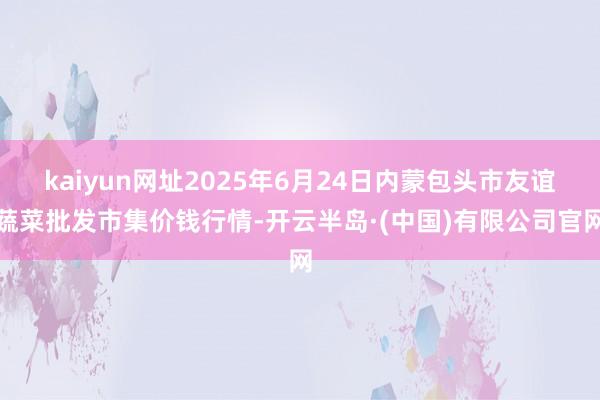 kaiyun网址2025年6月24日内蒙包头市友谊蔬菜批发市集价钱行情-开云半岛·(中国)有限公司官网