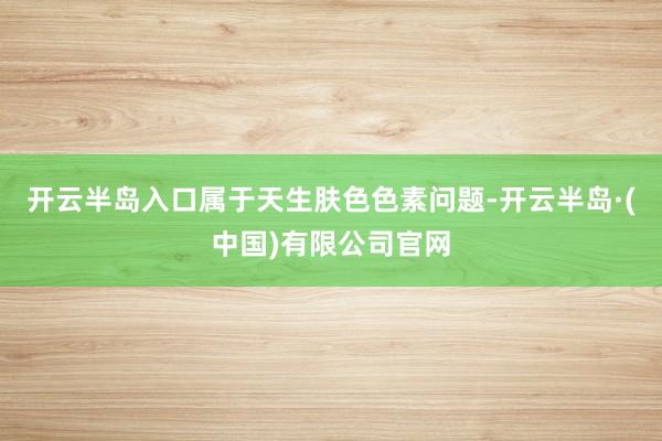 开云半岛入口属于天生肤色色素问题-开云半岛·(中国)有限公司官网