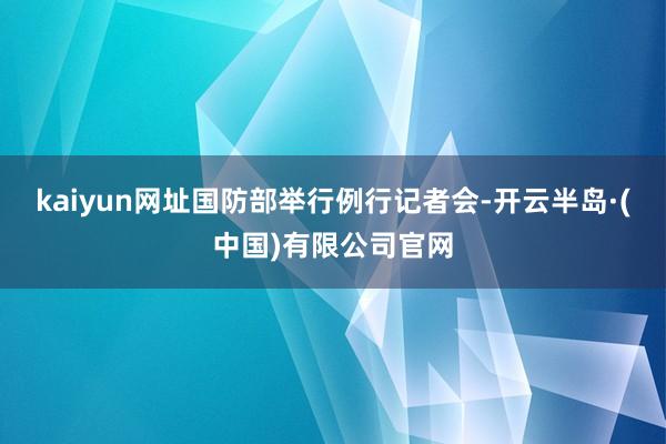 kaiyun网址国防部举行例行记者会-开云半岛·(中国)有限公司官网