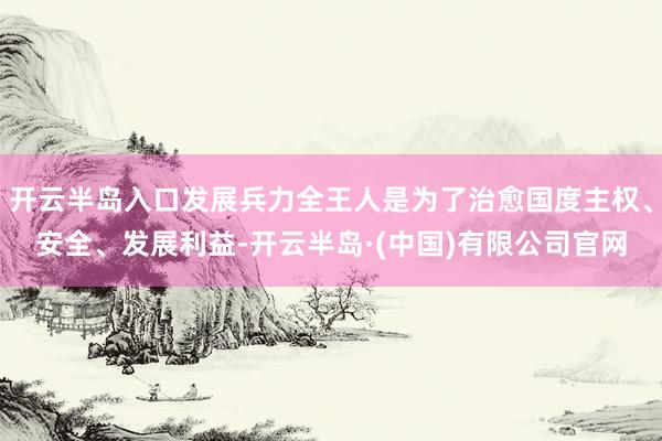 开云半岛入口发展兵力全王人是为了治愈国度主权、安全、发展利益-开云半岛·(中国)有限公司官网