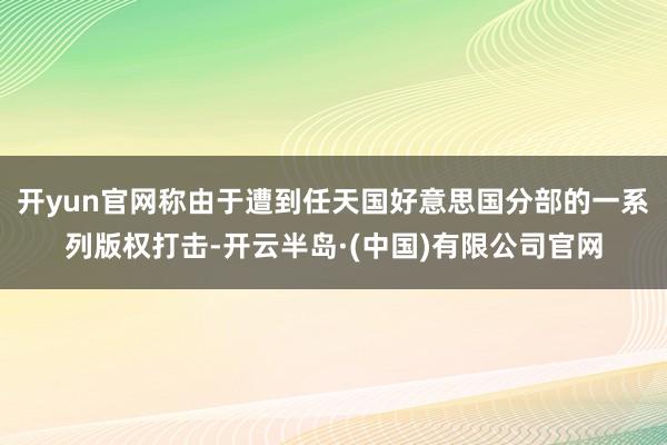 开yun官网称由于遭到任天国好意思国分部的一系列版权打击-开云半岛·(中国)有限公司官网