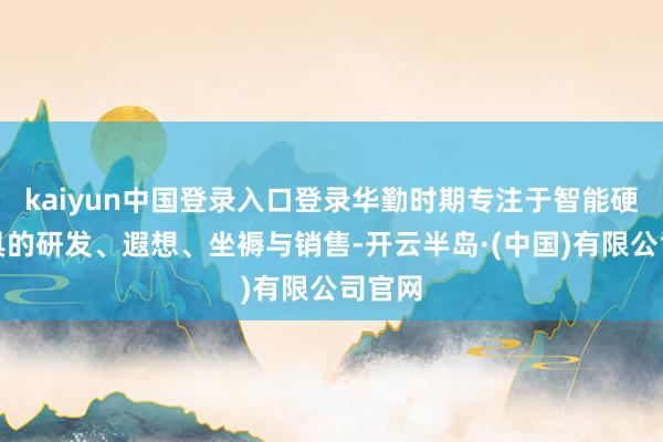 kaiyun中国登录入口登录华勤时期专注于智能硬件家具的研发、遐想、坐褥与销售-开云半岛·(中国)有限公司官网