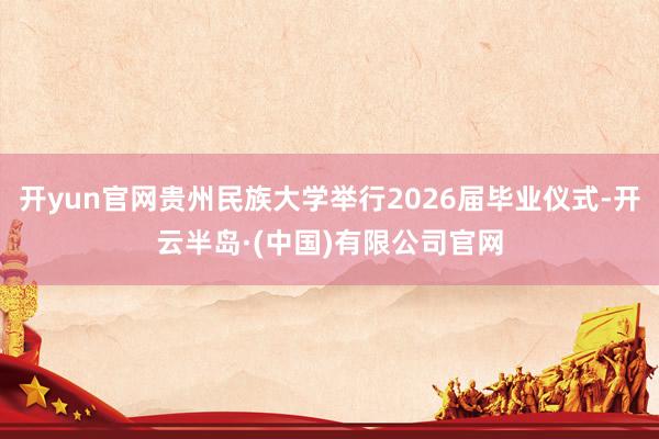 开yun官网贵州民族大学举行2026届毕业仪式-开云半岛·(中国)有限公司官网