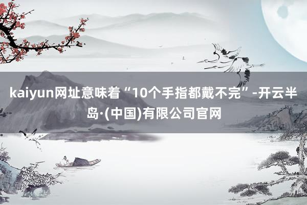 kaiyun网址意味着“10个手指都戴不完”-开云半岛·(中国)有限公司官网