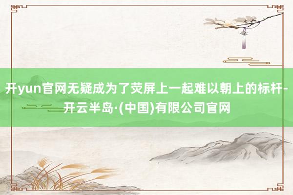 开yun官网无疑成为了荧屏上一起难以朝上的标杆-开云半岛·(中国)有限公司官网