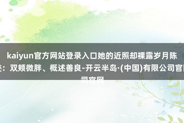 kaiyun官方网站登录入口她的近照却裸露岁月陈迹：双颊微胖、概述善良-开云半岛·(中国)有限公司官网