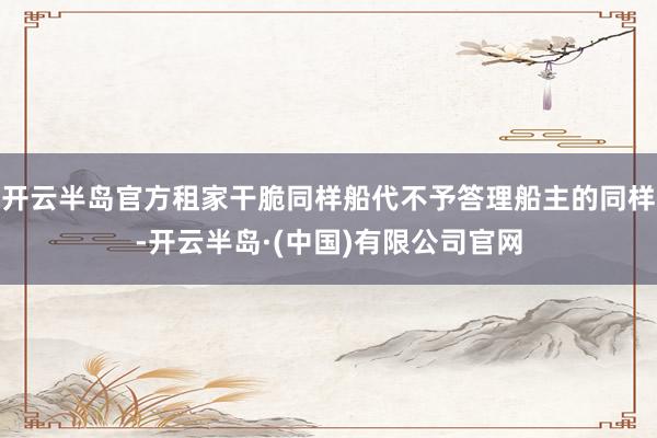 开云半岛官方租家干脆同样船代不予答理船主的同样-开云半岛·(中国)有限公司官网