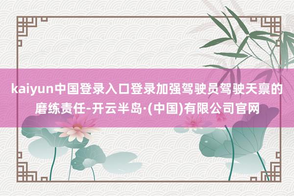 kaiyun中国登录入口登录加强驾驶员驾驶天禀的磨练责任-开云半岛·(中国)有限公司官网