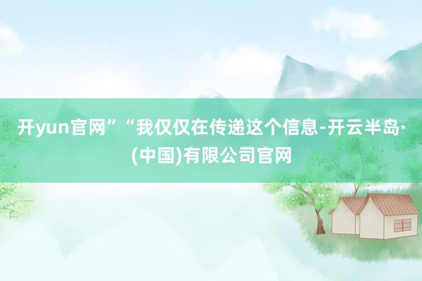 开yun官网”“我仅仅在传递这个信息-开云半岛·(中国)有限公司官网