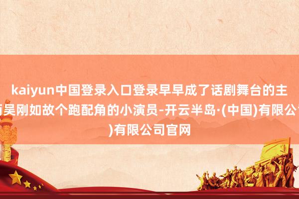 kaiyun中国登录入口登录早早成了话剧舞台的主力；而吴刚如故个跑配角的小演员-开云半岛·(中国)有限公司官网