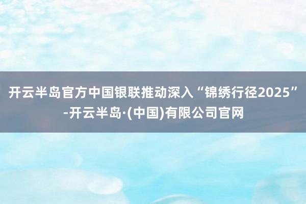 开云半岛官方中国银联推动深入“锦绣行径2025”-开云半岛·(中国)有限公司官网