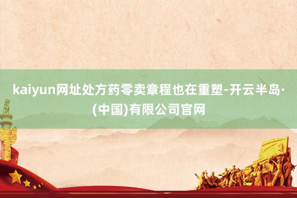 kaiyun网址处方药零卖章程也在重塑-开云半岛·(中国)有限公司官网