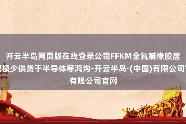 开云半岛网页版在线登录公司FFKM全氟醚橡胶居品已极少供货于半导体等鸿沟-开云半岛·(中国)有限公司官网