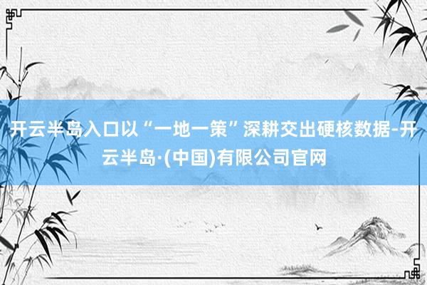 开云半岛入口以“一地一策”深耕交出硬核数据-开云半岛·(中国)有限公司官网