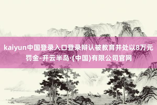 kaiyun中国登录入口登录辩认被教育并处以8万元罚金-开云半岛·(中国)有限公司官网