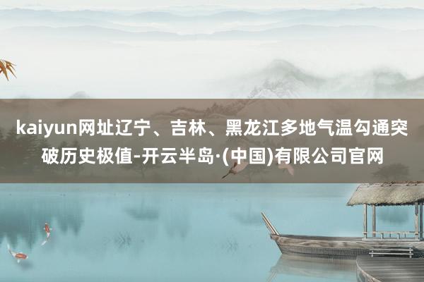 kaiyun网址辽宁、吉林、黑龙江多地气温勾通突破历史极值-开云半岛·(中国)有限公司官网