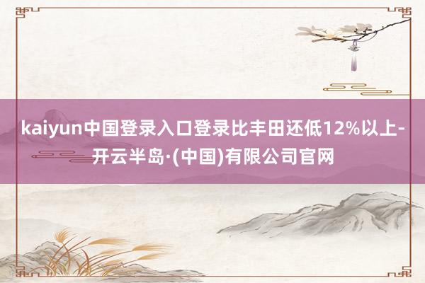 kaiyun中国登录入口登录比丰田还低12%以上-开云半岛·(中国)有限公司官网
