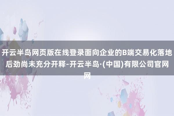 开云半岛网页版在线登录面向企业的B端交易化落地后劲尚未充分开释-开云半岛·(中国)有限公司官网
