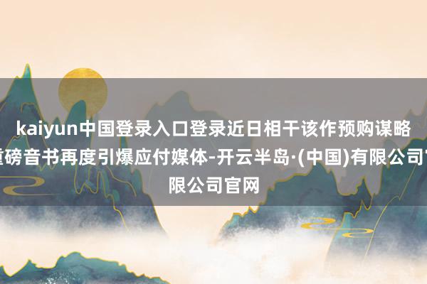 kaiyun中国登录入口登录近日相干该作预购谋略的重磅音书再度引爆应付媒体-开云半岛·(中国)有限公司官网
