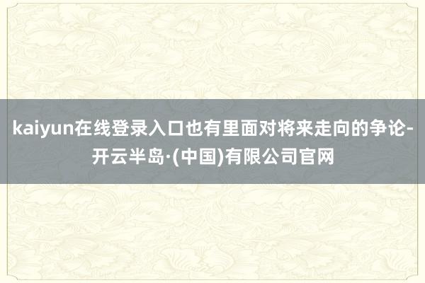 kaiyun在线登录入口也有里面对将来走向的争论-开云半岛·(中国)有限公司官网