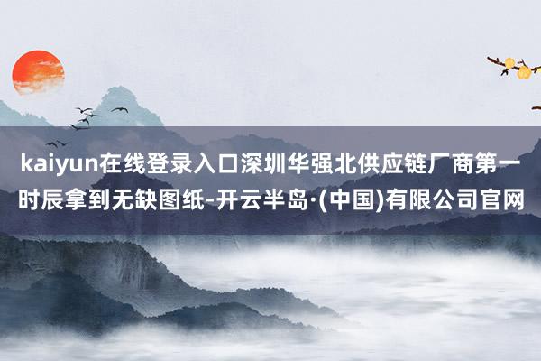 kaiyun在线登录入口深圳华强北供应链厂商第一时辰拿到无缺图纸-开云半岛·(中国)有限公司官网