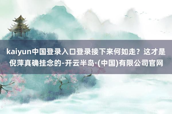 kaiyun中国登录入口登录接下来何如走？这才是倪萍真确挂念的-开云半岛·(中国)有限公司官网